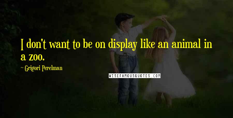 Grigori Perelman Quotes: I don't want to be on display like an animal in a zoo.