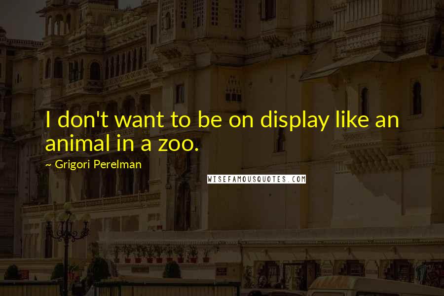 Grigori Perelman Quotes: I don't want to be on display like an animal in a zoo.