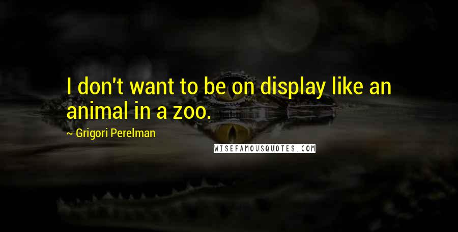 Grigori Perelman Quotes: I don't want to be on display like an animal in a zoo.