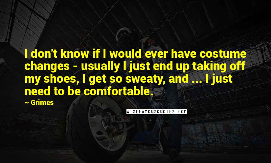 Grimes Quotes: I don't know if I would ever have costume changes - usually I just end up taking off my shoes, I get so sweaty, and ... I just need to be comfortable.