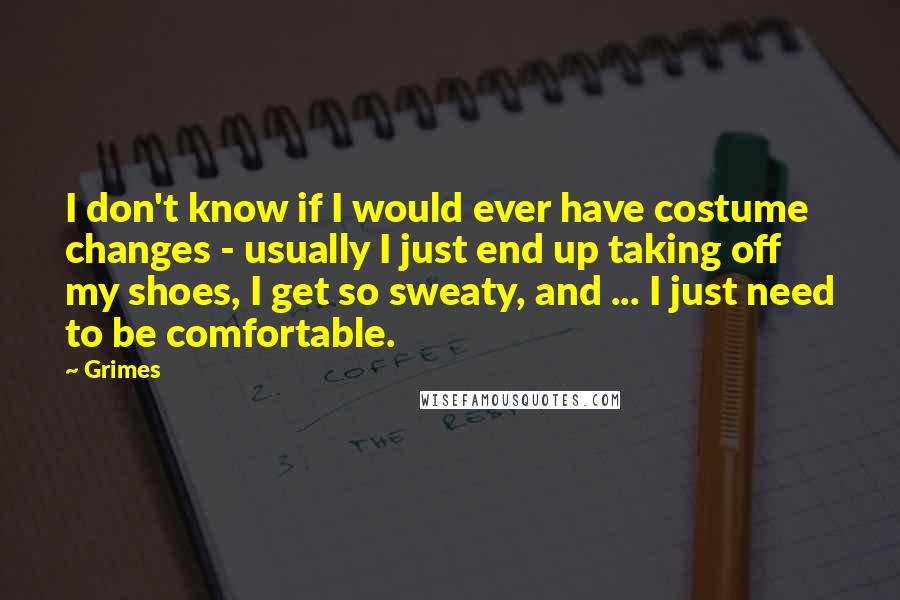 Grimes Quotes: I don't know if I would ever have costume changes - usually I just end up taking off my shoes, I get so sweaty, and ... I just need to be comfortable.