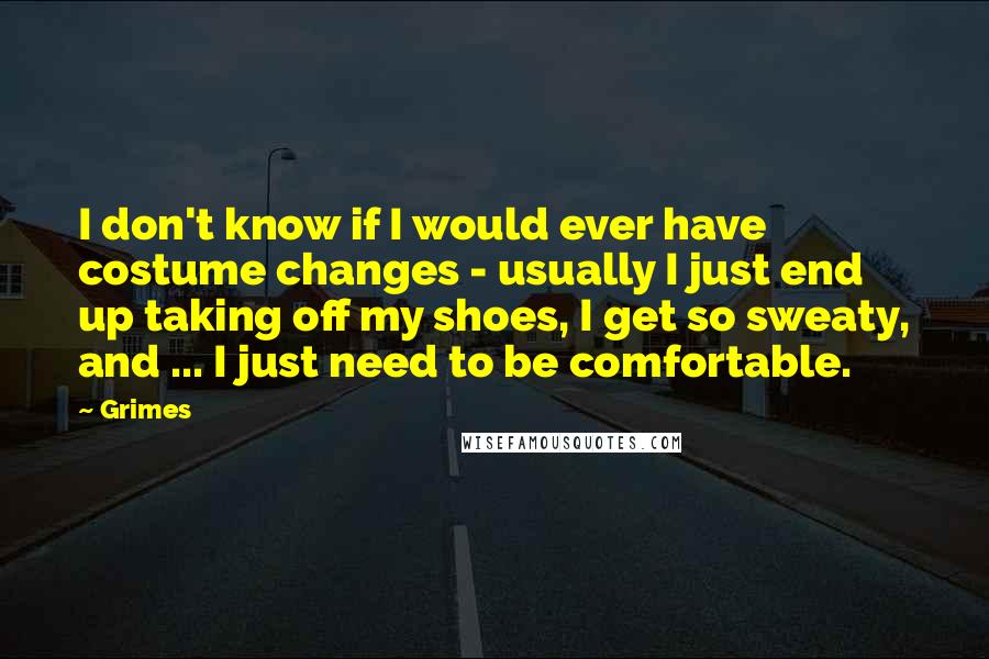 Grimes Quotes: I don't know if I would ever have costume changes - usually I just end up taking off my shoes, I get so sweaty, and ... I just need to be comfortable.