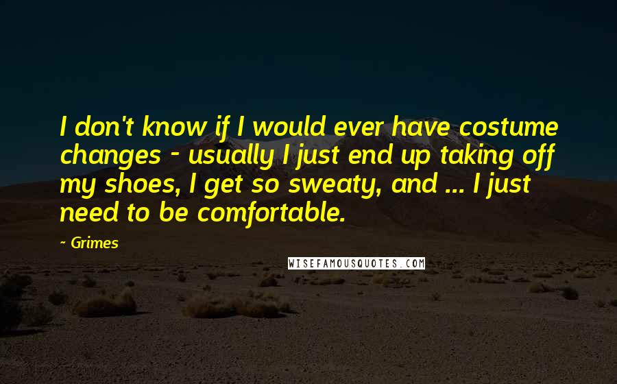 Grimes Quotes: I don't know if I would ever have costume changes - usually I just end up taking off my shoes, I get so sweaty, and ... I just need to be comfortable.