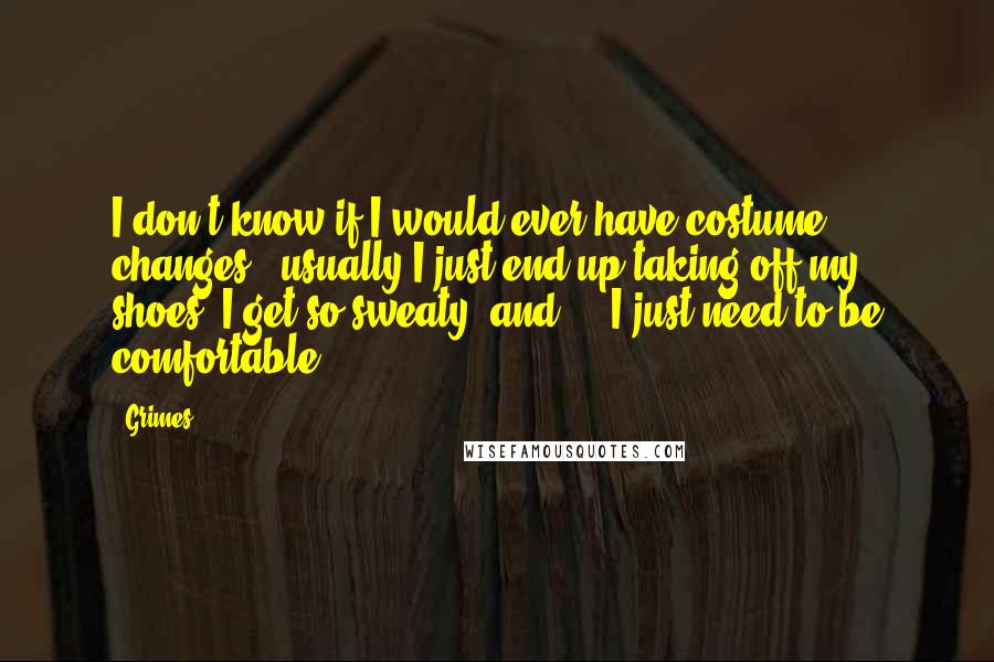 Grimes Quotes: I don't know if I would ever have costume changes - usually I just end up taking off my shoes, I get so sweaty, and ... I just need to be comfortable.