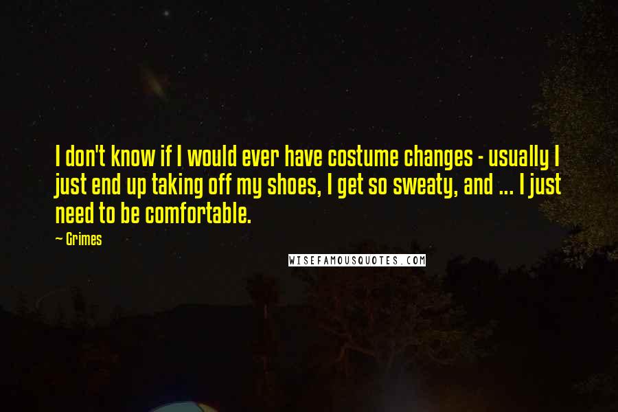 Grimes Quotes: I don't know if I would ever have costume changes - usually I just end up taking off my shoes, I get so sweaty, and ... I just need to be comfortable.