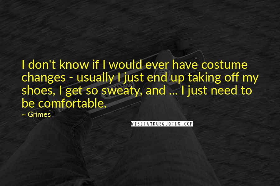 Grimes Quotes: I don't know if I would ever have costume changes - usually I just end up taking off my shoes, I get so sweaty, and ... I just need to be comfortable.