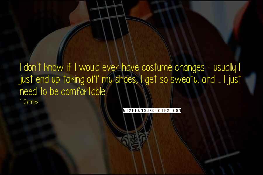 Grimes Quotes: I don't know if I would ever have costume changes - usually I just end up taking off my shoes, I get so sweaty, and ... I just need to be comfortable.