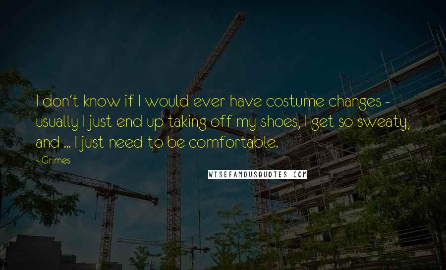 Grimes Quotes: I don't know if I would ever have costume changes - usually I just end up taking off my shoes, I get so sweaty, and ... I just need to be comfortable.