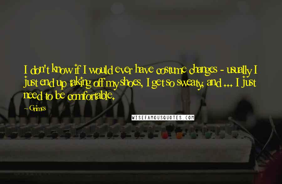 Grimes Quotes: I don't know if I would ever have costume changes - usually I just end up taking off my shoes, I get so sweaty, and ... I just need to be comfortable.
