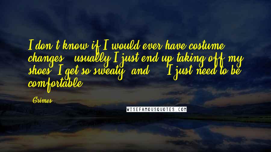 Grimes Quotes: I don't know if I would ever have costume changes - usually I just end up taking off my shoes, I get so sweaty, and ... I just need to be comfortable.