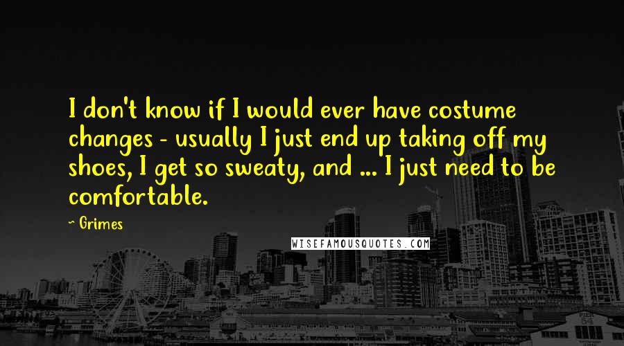 Grimes Quotes: I don't know if I would ever have costume changes - usually I just end up taking off my shoes, I get so sweaty, and ... I just need to be comfortable.