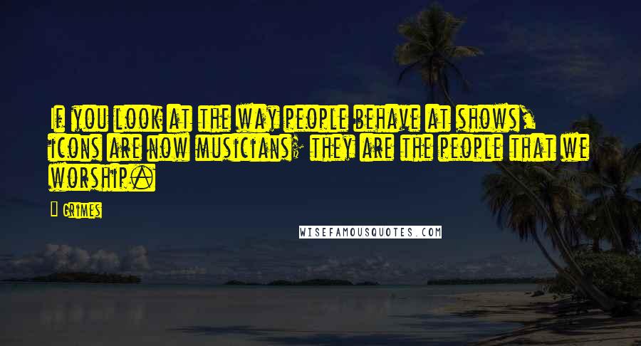 Grimes Quotes: If you look at the way people behave at shows, icons are now musicians; they are the people that we worship.