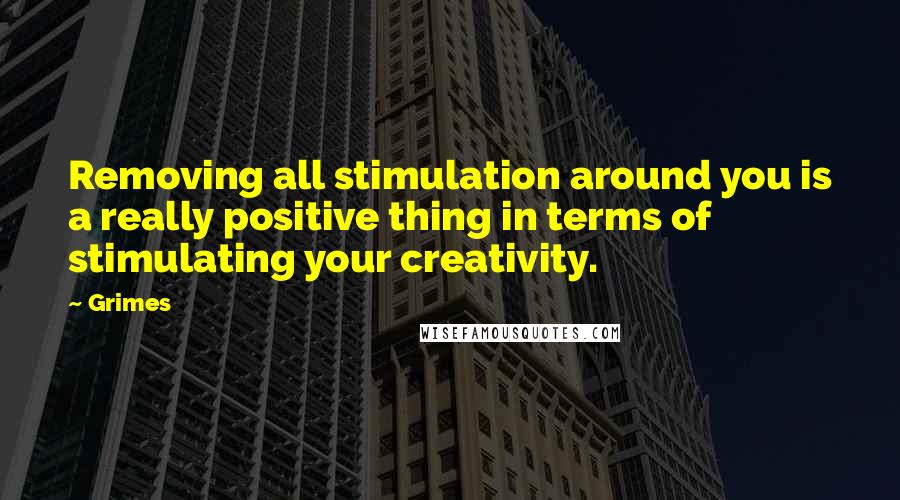 Grimes Quotes: Removing all stimulation around you is a really positive thing in terms of stimulating your creativity.