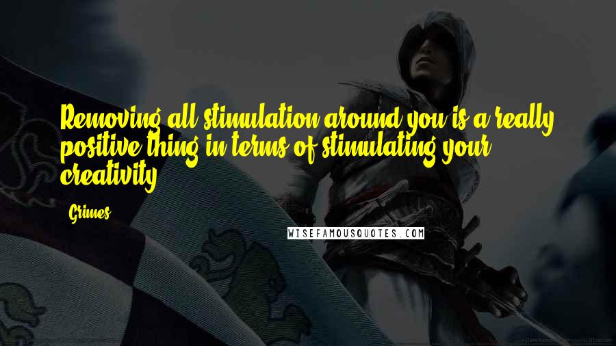 Grimes Quotes: Removing all stimulation around you is a really positive thing in terms of stimulating your creativity.