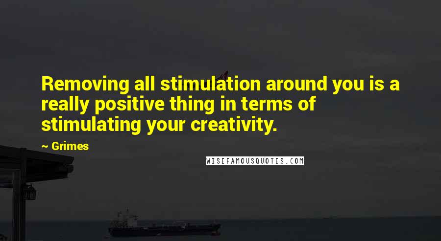 Grimes Quotes: Removing all stimulation around you is a really positive thing in terms of stimulating your creativity.