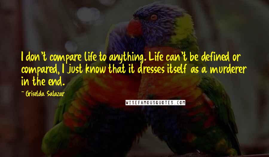 Griselda Salazar Quotes: I don't compare life to anything. Life can't be defined or compared, I just know that it dresses itself as a murderer in the end.