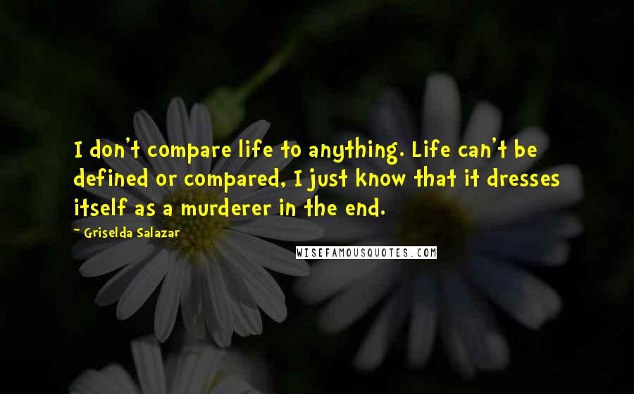 Griselda Salazar Quotes: I don't compare life to anything. Life can't be defined or compared, I just know that it dresses itself as a murderer in the end.