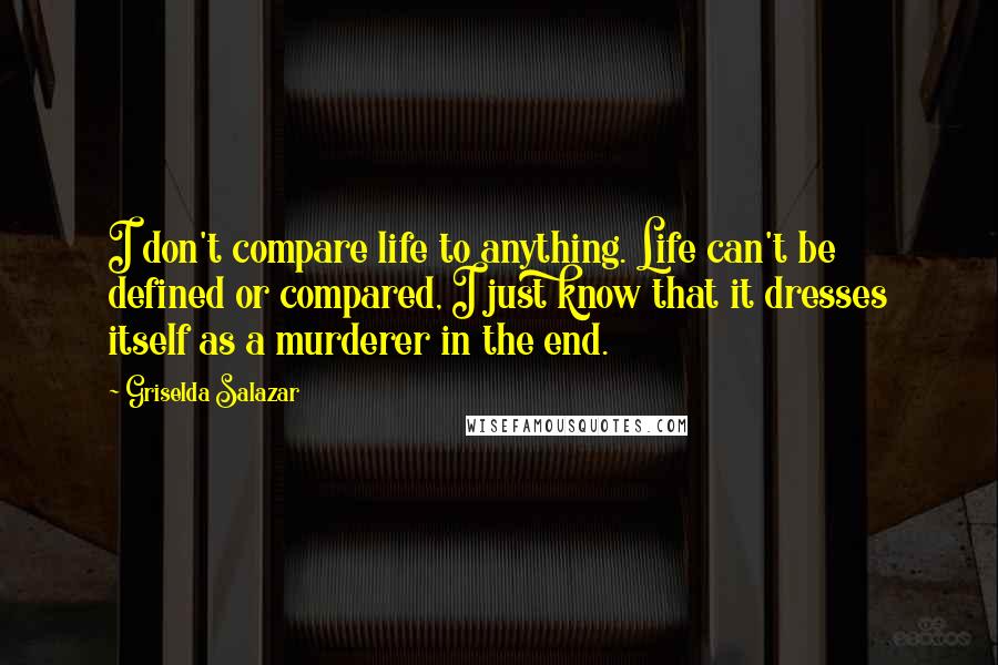 Griselda Salazar Quotes: I don't compare life to anything. Life can't be defined or compared, I just know that it dresses itself as a murderer in the end.