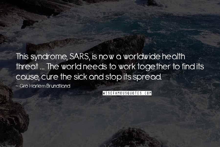Gro Harlem Brundtland Quotes: This syndrome, SARS, is now a worldwide health threat ... The world needs to work together to find its cause, cure the sick and stop its spread.