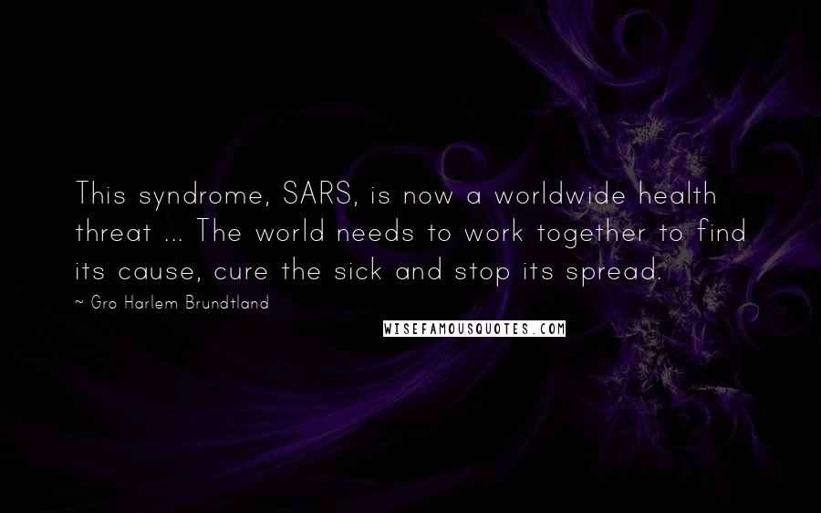 Gro Harlem Brundtland Quotes: This syndrome, SARS, is now a worldwide health threat ... The world needs to work together to find its cause, cure the sick and stop its spread.