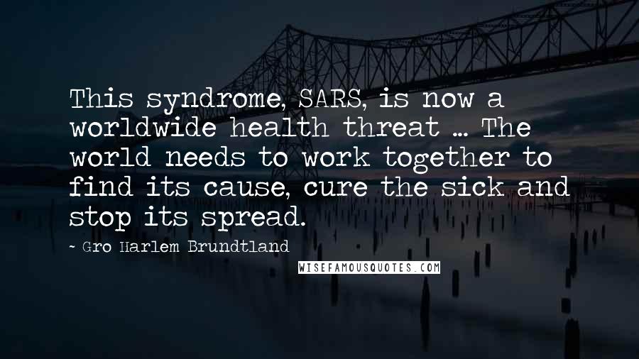 Gro Harlem Brundtland Quotes: This syndrome, SARS, is now a worldwide health threat ... The world needs to work together to find its cause, cure the sick and stop its spread.