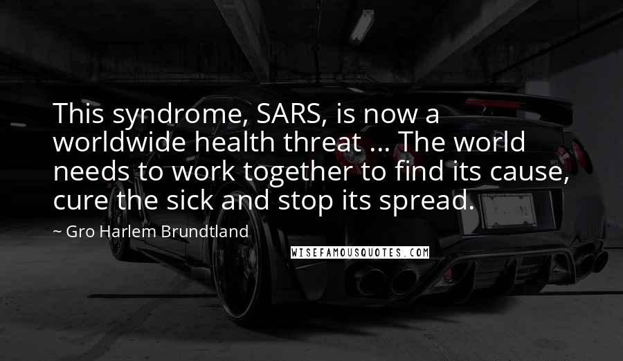 Gro Harlem Brundtland Quotes: This syndrome, SARS, is now a worldwide health threat ... The world needs to work together to find its cause, cure the sick and stop its spread.