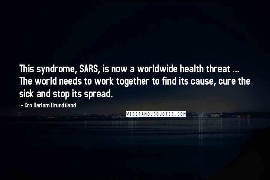 Gro Harlem Brundtland Quotes: This syndrome, SARS, is now a worldwide health threat ... The world needs to work together to find its cause, cure the sick and stop its spread.