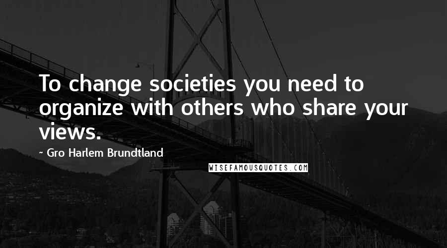 Gro Harlem Brundtland Quotes: To change societies you need to organize with others who share your views.