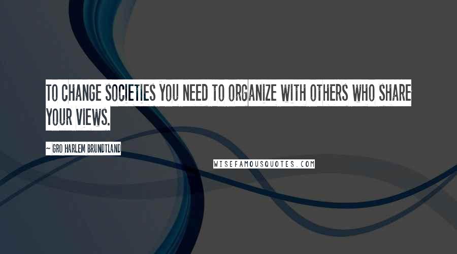 Gro Harlem Brundtland Quotes: To change societies you need to organize with others who share your views.