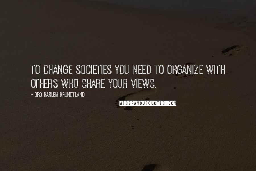 Gro Harlem Brundtland Quotes: To change societies you need to organize with others who share your views.