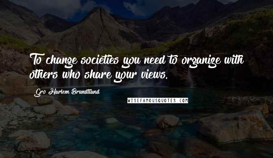 Gro Harlem Brundtland Quotes: To change societies you need to organize with others who share your views.