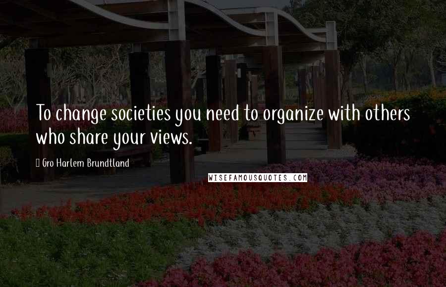 Gro Harlem Brundtland Quotes: To change societies you need to organize with others who share your views.