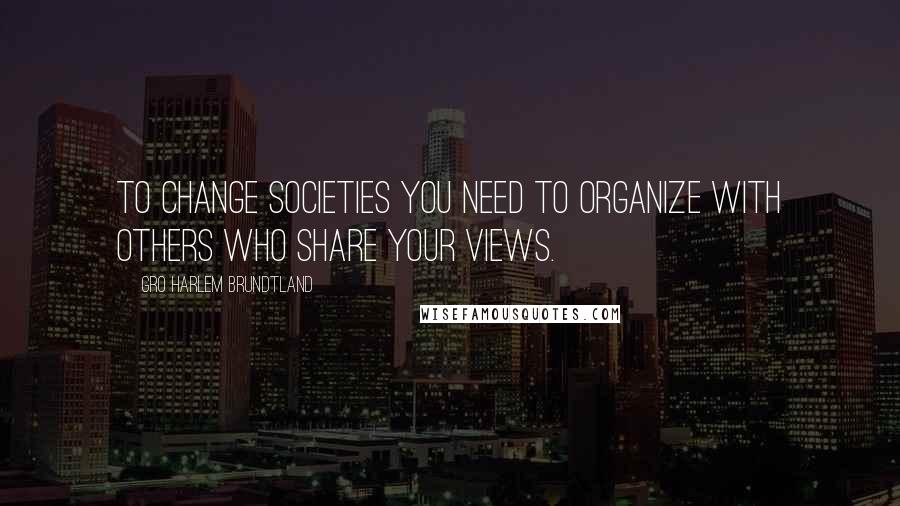 Gro Harlem Brundtland Quotes: To change societies you need to organize with others who share your views.