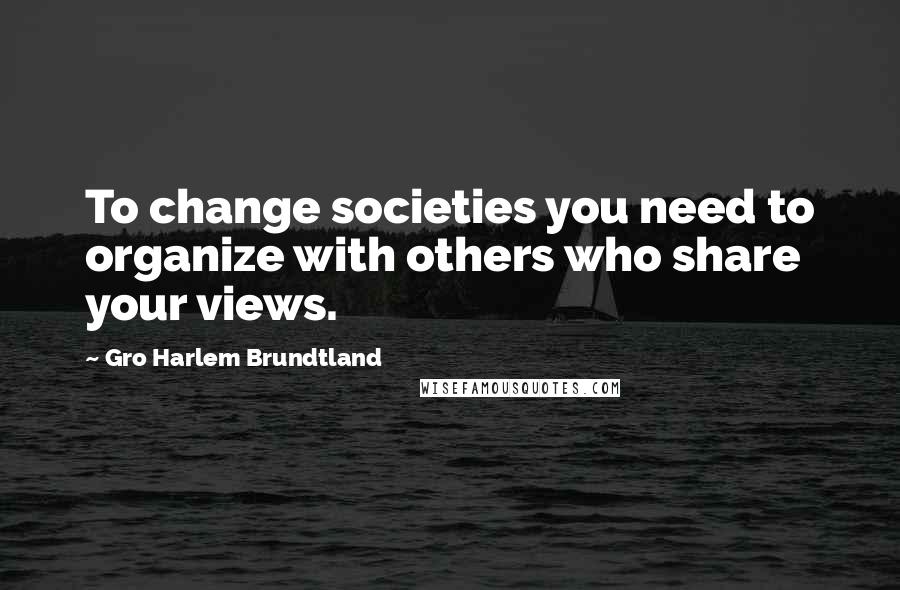 Gro Harlem Brundtland Quotes: To change societies you need to organize with others who share your views.
