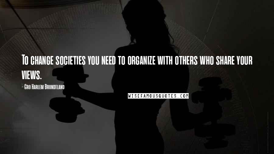 Gro Harlem Brundtland Quotes: To change societies you need to organize with others who share your views.