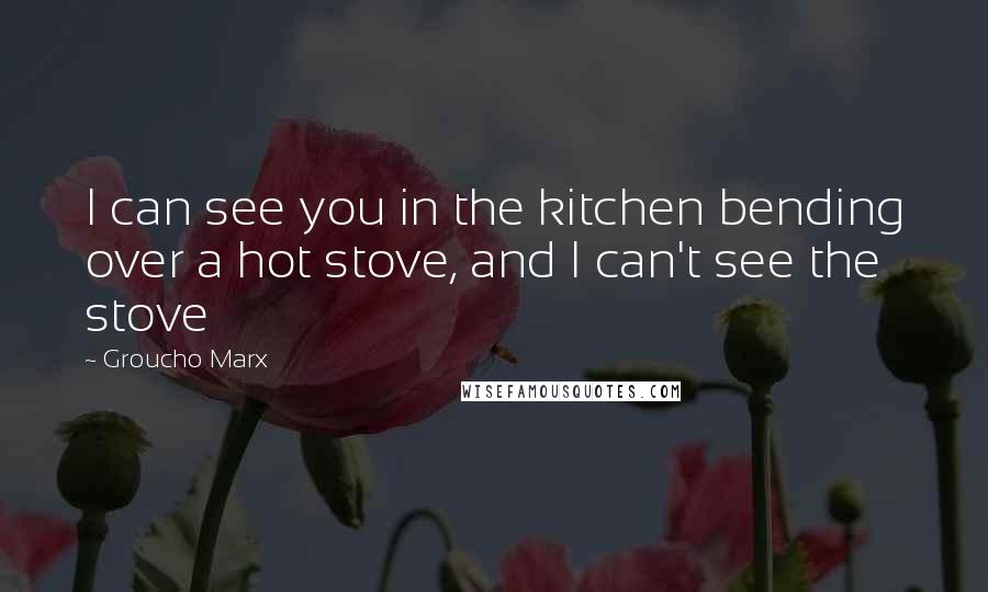 Groucho Marx Quotes: I can see you in the kitchen bending over a hot stove, and I can't see the stove