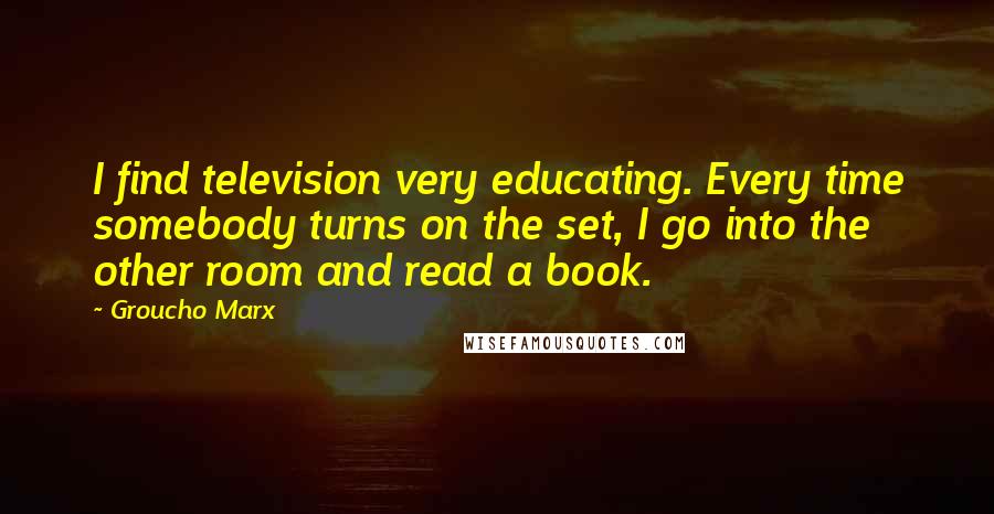 Groucho Marx Quotes: I find television very educating. Every time somebody turns on the set, I go into the other room and read a book.