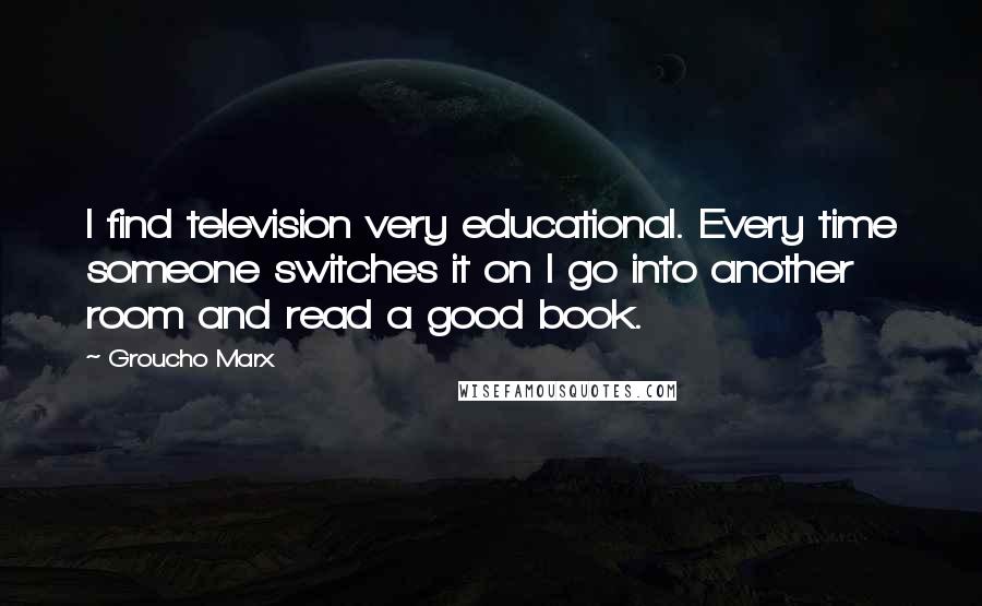 Groucho Marx Quotes: I find television very educational. Every time someone switches it on I go into another room and read a good book.