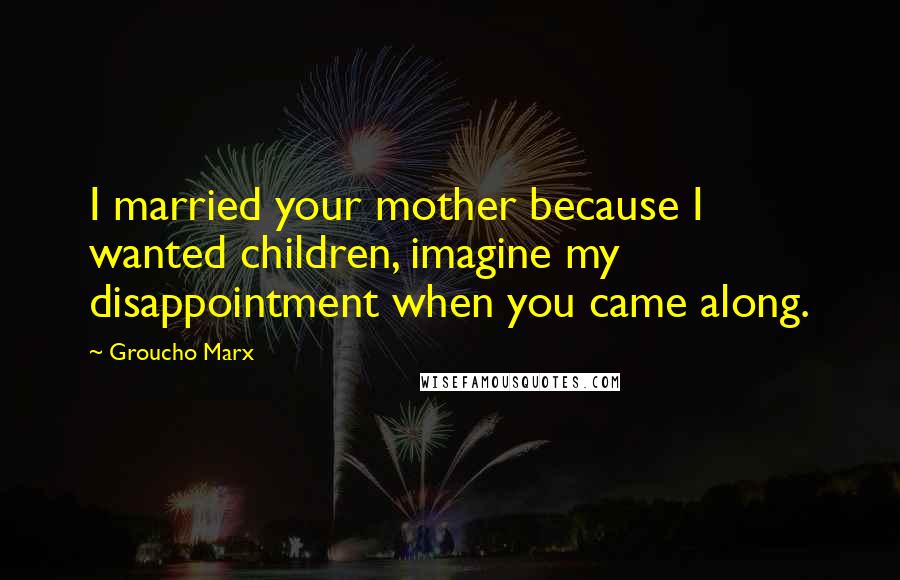 Groucho Marx Quotes: I married your mother because I wanted children, imagine my disappointment when you came along.