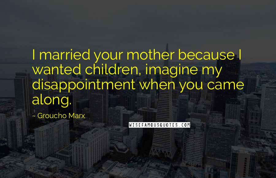 Groucho Marx Quotes: I married your mother because I wanted children, imagine my disappointment when you came along.