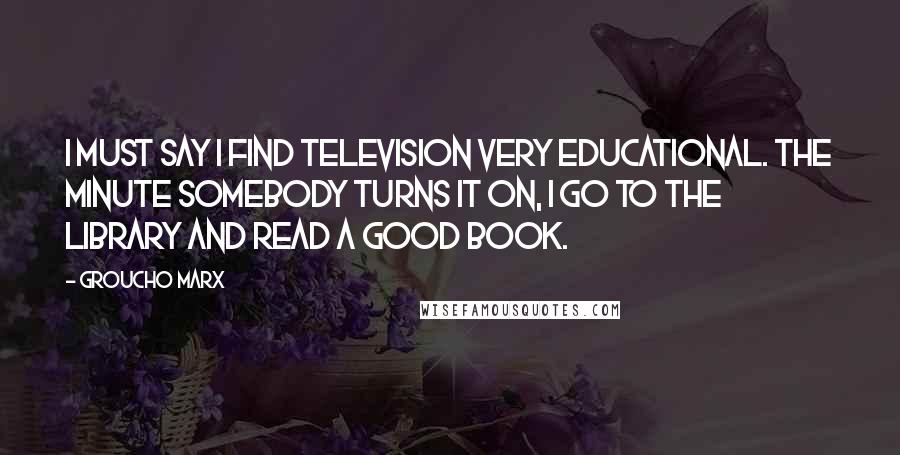 Groucho Marx Quotes: I must say I find television very educational. The minute somebody turns it on, I go to the library and read a good book.