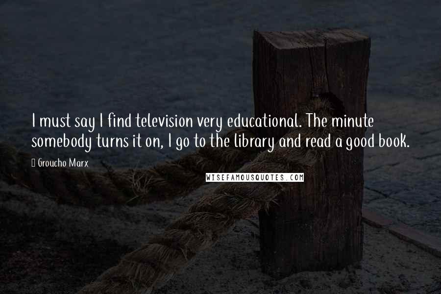 Groucho Marx Quotes: I must say I find television very educational. The minute somebody turns it on, I go to the library and read a good book.