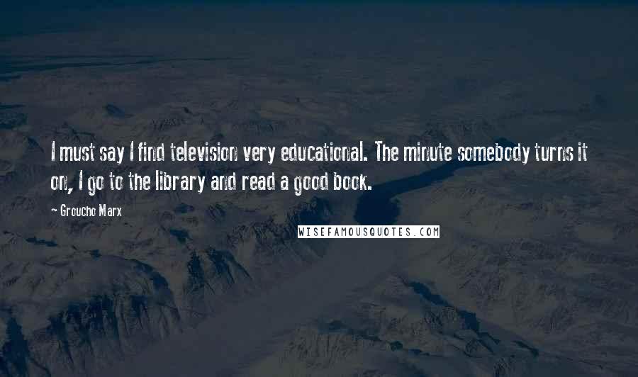 Groucho Marx Quotes: I must say I find television very educational. The minute somebody turns it on, I go to the library and read a good book.