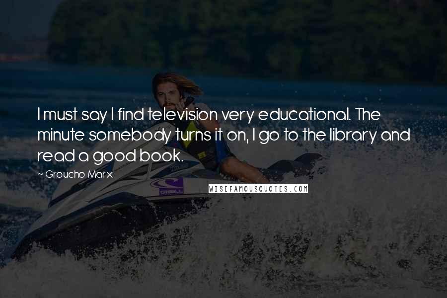 Groucho Marx Quotes: I must say I find television very educational. The minute somebody turns it on, I go to the library and read a good book.