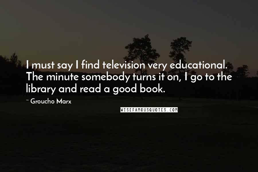 Groucho Marx Quotes: I must say I find television very educational. The minute somebody turns it on, I go to the library and read a good book.