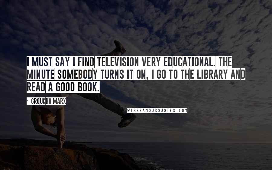 Groucho Marx Quotes: I must say I find television very educational. The minute somebody turns it on, I go to the library and read a good book.
