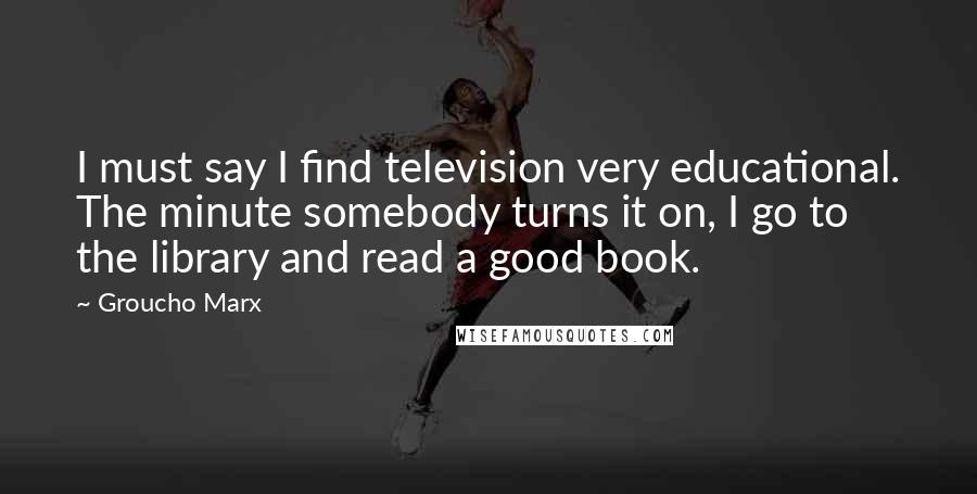 Groucho Marx Quotes: I must say I find television very educational. The minute somebody turns it on, I go to the library and read a good book.