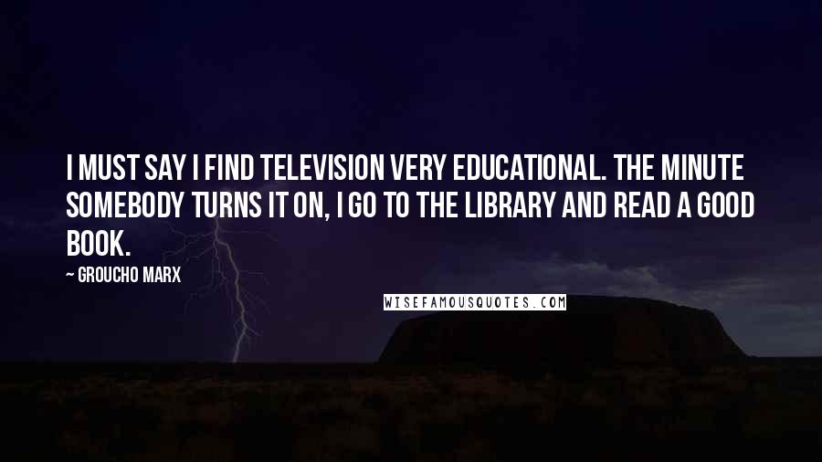 Groucho Marx Quotes: I must say I find television very educational. The minute somebody turns it on, I go to the library and read a good book.