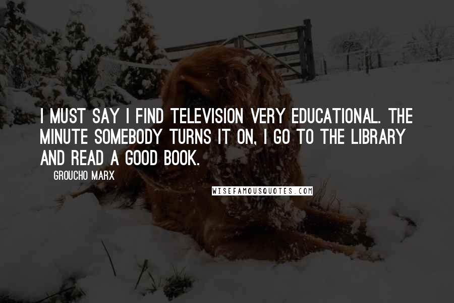 Groucho Marx Quotes: I must say I find television very educational. The minute somebody turns it on, I go to the library and read a good book.