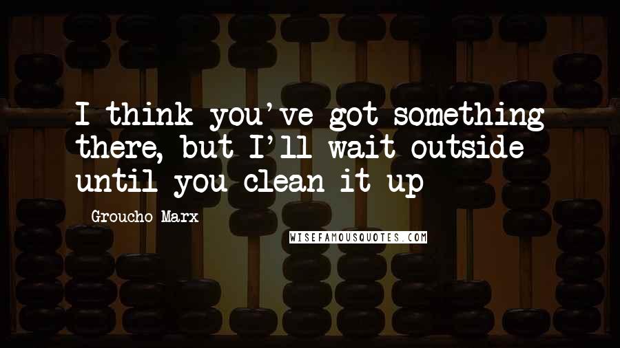 Groucho Marx Quotes: I think you've got something there, but I'll wait outside until you clean it up